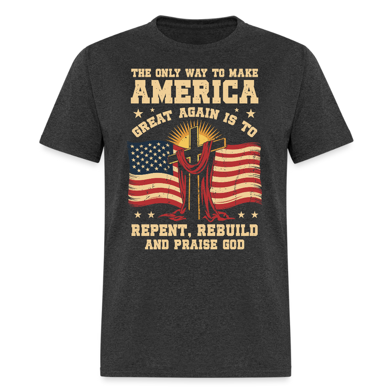 The Only Way To Make America Great Again Is To Repent, Rebuild, And Praise God T Shirt - heather black